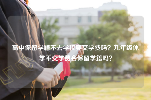 高中保留学籍不去学校要交学费吗？九年级休学不交学费会保留学籍吗？